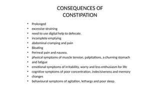 CONSEQUENCES OF
CONSTIPATION
• Prolonged
• excessive straining
• need to use digital help to defecate.
• incomplete emptying
• abdominal cramping and pain
• Bloating
• Perineal pain and nausea.
• physical symptoms of muscle tension, palpitations, a churning stomach
• and fatigue
• emotional symptoms of irritability, worry and less enthusiasm for life
• cognitive symptoms of poor concentration, indecisiveness and memory
• changes
• behavioural symptoms of agitation, lethargy and poor sleep.
 
