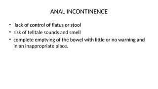 ANAL INCONTINENCE
• lack of control of flatus or stool
• risk of telltale sounds and smell
• complete emptying of the bowel with little or no warning and
in an inappropriate place.
 