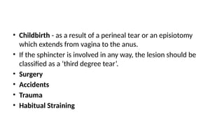 • Childbirth - as a result of a perineal tear or an episiotomy
which extends from vagina to the anus.
• If the sphincter is involved in any way, the lesion should be
classified as a ‘third degree tear’.
• Surgery
• Accidents
• Trauma
• Habitual Straining
 