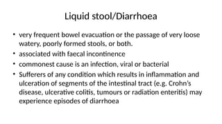 Liquid stool/Diarrhoea
• very frequent bowel evacuation or the passage of very loose
watery, poorly formed stools, or both.
• associated with faecal incontinence
• commonest cause is an infection, viral or bacterial
• Sufferers of any condition which results in inflammation and
ulceration of segments of the intestinal tract (e.g. Crohn’s
disease, ulcerative colitis, tumours or radiation enteritis) may
experience episodes of diarrhoea
 