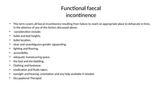 Functional faecal
incontinence
• This term covers all faecal incontinence resulting from failure to reach an appropriate place to defaecate in time,
in the absence of any of the factors discussed above.
• consideration include:
• toilet and bed heights,
• toilet location,
• clear and unambiguous gender signposting,
• lighting and flooring,
• accessibility
• adequate manoeuvring space,
• the bed and the bedding,
• Clothing and footwear,
• medication and fluids taken,
• eyesight and hearing, orientation and any help available if needed.
• Occupational Therapist
 