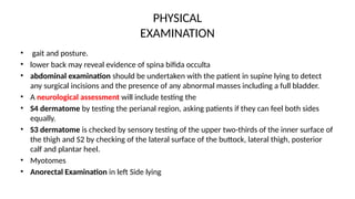 PHYSICAL
EXAMINATION
• gait and posture.
• lower back may reveal evidence of spina bifida occulta
• abdominal examination should be undertaken with the patient in supine lying to detect
any surgical incisions and the presence of any abnormal masses including a full bladder.
• A neurological assessment will include testing the
• S4 dermatome by testing the perianal region, asking patients if they can feel both sides
equally.
• S3 dermatome is checked by sensory testing of the upper two-thirds of the inner surface of
the thigh and S2 by checking of the lateral surface of the buttock, lateral thigh, posterior
calf and plantar heel.
• Myotomes
• Anorectal Examination in left Side lying
 