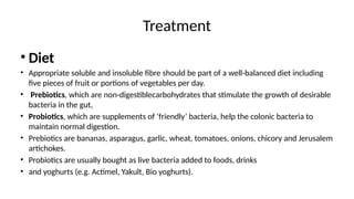 Treatment
• Diet
• Appropriate soluble and insoluble fibre should be part of a well-balanced diet including
five pieces of fruit or portions of vegetables per day.
• Prebiotics, which are non-digestiblecarbohydrates that stimulate the growth of desirable
bacteria in the gut,
• Probiotics, which are supplements of ‘friendly’ bacteria, help the colonic bacteria to
maintain normal digestion.
• Prebiotics are bananas, asparagus, garlic, wheat, tomatoes, onions, chicory and Jerusalem
artichokes.
• Probiotics are usually bought as live bacteria added to foods, drinks
• and yoghurts (e.g. Actimel, Yakult, Bio yoghurts).
 