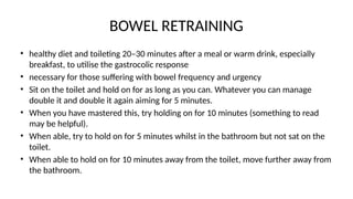 BOWEL RETRAINING
• healthy diet and toileting 20–30 minutes after a meal or warm drink, especially
breakfast, to utilise the gastrocolic response
• necessary for those suffering with bowel frequency and urgency
• Sit on the toilet and hold on for as long as you can. Whatever you can manage
double it and double it again aiming for 5 minutes.
• When you have mastered this, try holding on for 10 minutes (something to read
may be helpful).
• When able, try to hold on for 5 minutes whilst in the bathroom but not sat on the
toilet.
• When able to hold on for 10 minutes away from the toilet, move further away from
the bathroom.
 