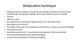 Defaecation technique
• sitting with forearm support on the knees, feet resting on the floor, the throat closed,
and diaphragm moving down together with a lower abdominal ‘brace and bulge’.
• Training:
• sitting on a chair
• feet supported on a footstool of approximately 15 cm with heels raised
• hips flexed to more than 90°
• the weight of the upper trunk supported on the forearms, resting on the abducted thighs
• neutral spinal curves.
• lateral bracing with brief 1–2 second holds and sustained 10–20-seconds holds
• anal release facilitated by lower abdominal bulging
• practice of the combination of bracing and bulging
 