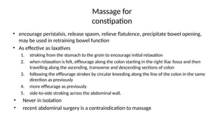 Massage for
constipation
• encourage peristalsis, release spasm, relieve flatulence, precipitate bowel opening,
may be used in retraining bowel function
• As effective as laxatives
1. stroking from the stomach to the groin to encourage initial relaxation
2. when relaxation is felt, effleurage along the colon starting in the right iliac fossa and then
travelling along the ascending, transverse and descending sections of colon
3. following the effleurage strokes by circular kneeding along the line of the colon in the same
direction as previously
4. more effleurage as previously
5. side-to-side stroking across the abdominal wall.
• Never in isolation
• recent abdominal surgery is a contraindication to massage
 