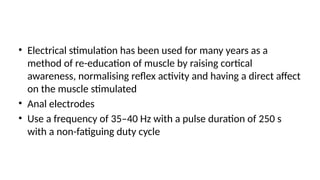 • Electrical stimulation has been used for many years as a
method of re-education of muscle by raising cortical
awareness, normalising reflex activity and having a direct affect
on the muscle stimulated
• Anal electrodes
• Use a frequency of 35–40 Hz with a pulse duration of 250 s
with a non-fatiguing duty cycle
 