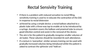 Rectal Sensivity Training
• If there is a problem with reduced sensation to rectal filling,
sensitivity training is used to re-educate the contraction of the EAS
in response to rectal distension
• achieved by using a simple device: a rectal balloon attached to a
plastic tube with a three-way tap to enable air to be introduced by
a syringe. Acondom covers the balloon and proximal tube to ensure
good infection control and assist in the removal of the device.
• The aim is for the patient to gradually recognise smaller volumes of
air/water. These volumes should be recorded At each attendance.
• If a rectum is ‘overactive’, similar sensory training can be used with
gradually increased volumes being introduced whilst the patient is
asked to contract the sphincter and ‘hold on’.
 