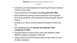 Storage factors contribute to the maintenance of anorectal
continence:
• consistency of stools depends on how long the faecal material
remains in the colon
• mass movements are triggered by the gastrocolic reflex
• Anal continence so long as closure pressure at anus greater
than by the periodic mass movements of gut through colon to
rectum
• as little as 11–68 mL and the maximal sensation at 250–510
mL
• The resting pressure of internal anal sphincter (IAS)
contributes 70–85%
• The distension of rectum elicits recto anal inhibitory reflex
(RAIR) resulting in relaxation of the IAS.
• upper portion of the IAS releases three or four times an hour
to allow ‘sampling’
 
