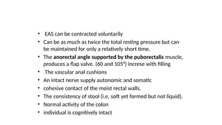 • EAS can be contracted voluntarily
• Can be as much as twice the total resting pressure but can
be maintained for only a relatively short time.
• The anorectal angle supported by the puborectalis muscle,
produces a flap valve. (60 and 105°) increse with filling
• The vascular anal cushions
• An intact nerve supply autonomic and somatic
• cohesive contact of the moist rectal walls.
• The consistency of stool (i.e. soft yet formed but not liquid).
• Normal activity of the colon
• individual is cognitively intact
 
