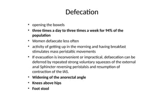 Defecation
• opening the bowels
• three times a day to three times a week for 94% of the
population
• Women defaecate less often
• activity of getting up in the morning and having breakfast
stimulates mass peristaltic movements
• If evacuation is inconvenient or impractical, defaecation can be
deferred by repeated strong voluntary squeezes of the external
anal Sphincter reversing peristalsis and resumption of
contraction of the IAS.
• Widening of the anorectal angle
• Knees above hips
• Foot stool
 