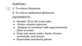 PURPOSE :
1. To relieve flatulence
2. To relieve abdominal distension
EQUIPMENTS:-
● Number 22 or 24 rectal tube
● Water-soluble lubricant
● Bedpan or container with approximately
30ml of water
● Soap and warm water, basin, tissues,
washcloth, and towels
● Disposable nonsterile gloves
 