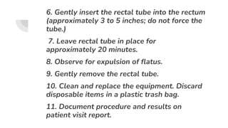 6. Gently insert the rectal tube into the rectum
(approximately 3 to 5 inches; do not force the
tube.)
7. Leave rectal tube in place for
approximately 20 minutes.
8. Observe for expulsion of flatus.
9. Gently remove the rectal tube.
10. Clean and replace the equipment. Discard
disposable items in a plastic trash bag.
11. Document procedure and results on
patient visit report.
 