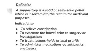 Definition
A suppository is a solid or semi-solid pellet
which is inserted into the rectum for medicinal
purposes.
Indications:-
● To relieve constipation
● To evacuate the bowel prior to surgery or
investigations
● To treat haemorrhoids or anal pruritis
● To administer medications eg antibiotics,
analgesics
 