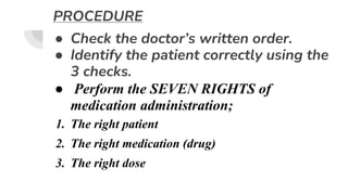 PROCEDURE
● Check the doctor’s written order.
● Identify the patient correctly using the
3 checks.
● Perform the SEVEN RIGHTS of
medication administration;
1. The right patient
2. The right medication (drug)
3. The right dose
 