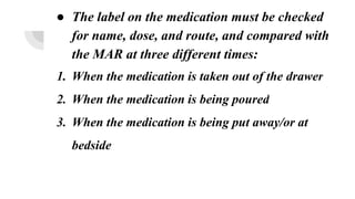 ● The label on the medication must be checked
for name, dose, and route, and compared with
the MAR at three different times:
1. When the medication is taken out of the drawer
2. When the medication is being poured
3. When the medication is being put away/or at
bedside
 