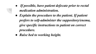 ● If possible, have patient defecate prior to rectal
medication administration.
● Explain the procedure to the patient. If patient
prefers to self-administer the suppository/enema,
give specific instructions to patient on correct
procedure.
● Raise bed to working height.
 