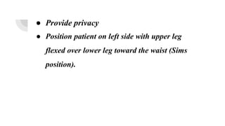 ● Provide privacy
● Position patient on left side with upper leg
flexed over lower leg toward the waist (Sims
position).
 