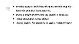 ● Provide privacy and drape the patient with only the
buttocks and anal area exposed.
● Place a drape underneath the patient’s buttocks
● Apply clean non-sterile gloves.
● Assess patient for diarrhea or active rectal bleeding
 