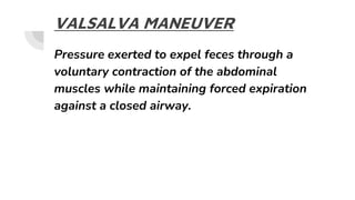 VALSALVA MANEUVER
Pressure exerted to expel feces through a
voluntary contraction of the abdominal
muscles while maintaining forced expiration
against a closed airway.
 