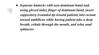 ● Separate buttocks with non-dominant hand and,
using gloved index finger of dominant hand, insert
suppository (rounded tip toward patient) into rectum
toward umbilicus while having patient take a deep
breath, exhale through the mouth, and relax anal
sphincter.
 