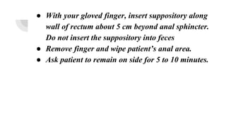 ● With your gloved finger, insert suppository along
wall of rectum about 5 cm beyond anal sphincter.
Do not insert the suppository into feces
● Remove finger and wipe patient’s anal area.
● Ask patient to remain on side for 5 to 10 minutes.
 