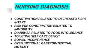 NURSING DIAGNOSIS
● CONSTIPATION RELATED TO DECREASED FIBRE
INTAKE
● RISK FOR CONSTIPATION RELATED TO
IMMOBILITY
● DIARRHEA RELATED TO FOOD INTOLERANCE
● TOILETING SELF CARE DEFICIT
● BOWEL INCONTINENCE
● DYSFUNCTIONAL GASTROINTESTINAL
MOTILITY
 