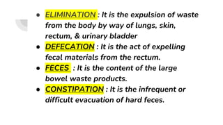 ● ELIMINATION : It is the expulsion of waste
from the body by way of lungs, skin,
rectum, & urinary bladder
● DEFECATION : It is the act of expelling
fecal materials from the rectum.
● FECES : It is the content of the large
bowel waste products.
● CONSTIPATION : It is the infrequent or
difficult evacuation of hard feces.
 