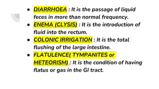 ● DIARRHOEA : It is the passage of liquid
feces in more than normal frequency.
● ENEMA (CLYSIS) : It is the introduction of
fluid into the rectum.
● COLONIC IRRIGATION : It is the total
flushing of the large intestine.
● FLATULENCE( TYMPANITES or
METEORISM) : It is the condition of having
flatus or gas in the GI tract.
 