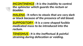 INCONTINENCE : It is the inability to control
the sphincter which guards the rectum or
bladder.
MALENA : It refers to stools that are very dark
or black because of the presence of old blood.
SUPPOSITORY : It is a cone shaped fusible
medicated mass to be introduced into the
rectum.
TENESMUS : It is the ineffectual & painful
straining during defecation or voiding.
 