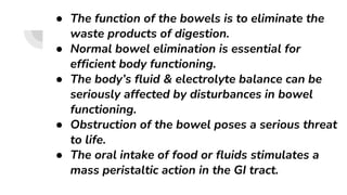 ● The function of the bowels is to eliminate the
waste products of digestion.
● Normal bowel elimination is essential for
efficient body functioning.
● The body’s fluid & electrolyte balance can be
seriously affected by disturbances in bowel
functioning.
● Obstruction of the bowel poses a serious threat
to life.
● The oral intake of food or fluids stimulates a
mass peristaltic action in the GI tract.
 