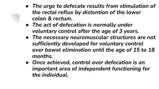 ● The urge to defecate results from stimulation of
the rectal reflux by distention of the lower
colon & rectum.
● The act of defecation is normally under
voluntary control after the age of 3 years.
● The necessary neuromuscular structures are not
sufficiently developed for voluntary control
over bowel elimination until the age of 15 to 18
months.
● Once achieved, control over defecation is an
important area of independent functioning for
the individual.
 