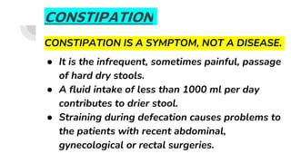 CONSTIPATION
CONSTIPATION IS A SYMPTOM, NOT A DISEASE.
● It is the infrequent, sometimes painful, passage
of hard dry stools.
● A fluid intake of less than 1000 ml per day
contributes to drier stool.
● Straining during defecation causes problems to
the patients with recent abdominal,
gynecological or rectal surgeries.
 