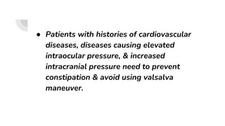 ● Patients with histories of cardiovascular
diseases, diseases causing elevated
intraocular pressure, & increased
intracranial pressure need to prevent
constipation & avoid using valsalva
maneuver.
 