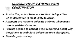 NURSING Mx OF PATIENTS WITH
CONSTIPATION
● Advise the patient to have a routine during a time
when defecation is most likely to occur.
● Attempts are made to defecate at times when mass
colonic peristalsis occurs.
● Provide bedpan to patient if it is required & assist with
the patient to ambulate before the urge disappears.
● Provide good privacy
 