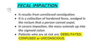 FECAL IMPACTION
● It results from unrelieved constipation.
● It is a collection of hardened feces, wedged in
the rectum that a person cannot expel.
● In severe impaction, the mass extends up into
the sigmoid colon.
● Patients who are at risk are: DEBILITATED,
CONFUSED or UNCONSCIOUS.
 