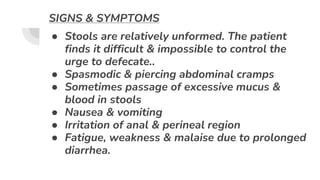 SIGNS & SYMPTOMS
● Stools are relatively unformed. The patient
finds it difficult & impossible to control the
urge to defecate..
● Spasmodic & piercing abdominal cramps
● Sometimes passage of excessive mucus &
blood in stools
● Nausea & vomiting
● Irritation of anal & perineal region
● Fatigue, weakness & malaise due to prolonged
diarrhea.
 