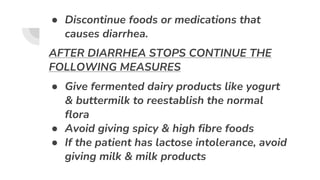 ● Discontinue foods or medications that
causes diarrhea.
AFTER DIARRHEA STOPS CONTINUE THE
FOLLOWING MEASURES
● Give fermented dairy products like yogurt
& buttermilk to reestablish the normal
flora
● Avoid giving spicy & high fibre foods
● If the patient has lactose intolerance, avoid
giving milk & milk products
 