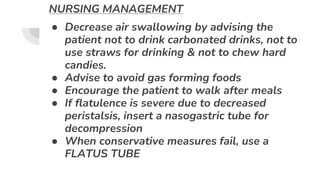NURSING MANAGEMENT
● Decrease air swallowing by advising the
patient not to drink carbonated drinks, not to
use straws for drinking & not to chew hard
candies.
● Advise to avoid gas forming foods
● Encourage the patient to walk after meals
● If flatulence is severe due to decreased
peristalsis, insert a nasogastric tube for
decompression
● When conservative measures fail, use a
FLATUS TUBE
 