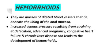 HEMORRHOIDS
● They are masses of dilated blood vessels that lie
beneath the lining of the anal mucosa.
● Increased venous pressure resulting from straining,
at defecation, advanced pregnancy, congestive heart
failure & chronic liver disease can leads to the
development of hemorrhoids.
 