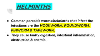 HELMINTHS
● Common parasitic worms/helminths that infest the
intestines are the HOOKWORM, ROUNDWORM,
PINWORM & TAPEWORM.
● They cause faulty digestion, intestinal inflammation,
obstruction & anemia.
 