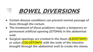 BOWEL DIVERSIONS
● Certain disease conditions can prevent normal passage of
feces through the rectum.
● The treatment of these problems require a temporary or
permanent artificial opening (STOMA) in the abdominal
wall.
● Surgical openings are created in the ileum (ILEOSTOMY)
or colon (COLOSTOMY) with the ends of the intestine
brought through the abdominal wall to create the stoma.
 