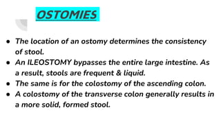 OSTOMIES
● The location of an ostomy determines the consistency
of stool.
● An ILEOSTOMY bypasses the entire large intestine. As
a result, stools are frequent & liquid.
● The same is for the colostomy of the ascending colon.
● A colostomy of the transverse colon generally results in
a more solid, formed stool.
 