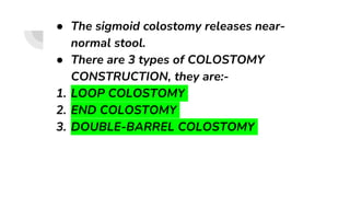 ● The sigmoid colostomy releases near-
normal stool.
● There are 3 types of COLOSTOMY
CONSTRUCTION, they are:-
1. LOOP COLOSTOMY
2. END COLOSTOMY
3. DOUBLE-BARREL COLOSTOMY
 
