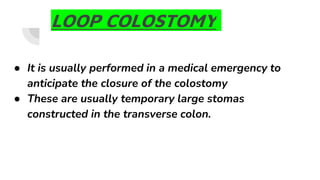 LOOP COLOSTOMY
● It is usually performed in a medical emergency to
anticipate the closure of the colostomy
● These are usually temporary large stomas
constructed in the transverse colon.
 