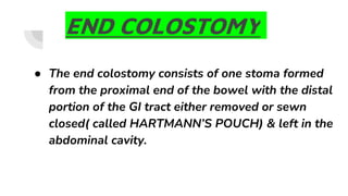 END COLOSTOMY
● The end colostomy consists of one stoma formed
from the proximal end of the bowel with the distal
portion of the GI tract either removed or sewn
closed( called HARTMANN’S POUCH) & left in the
abdominal cavity.
 