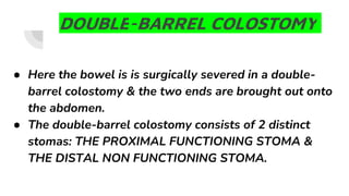 DOUBLE-BARREL COLOSTOMY
● Here the bowel is is surgically severed in a double-
barrel colostomy & the two ends are brought out onto
the abdomen.
● The double-barrel colostomy consists of 2 distinct
stomas: THE PROXIMAL FUNCTIONING STOMA &
THE DISTAL NON FUNCTIONING STOMA.
 