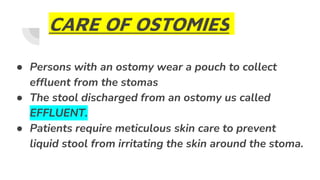CARE OF OSTOMIES
● Persons with an ostomy wear a pouch to collect
effluent from the stomas
● The stool discharged from an ostomy us called
EFFLUENT.
● Patients require meticulous skin care to prevent
liquid stool from irritating the skin around the stoma.
 