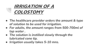 IRRIGATION OF A
COLOSTOMY
● The healthcare provider orders the amount & type
of solution to be used for irrigation.
● For adults, the amount ranges from 500-700ml of
tap water .
● The solution is instilled slowly through the
lubricated cone tip.
● Irrigation usually takes 5-10 mns.
 