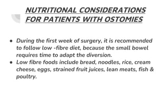 NUTRITIONAL CONSIDERATIONS
FOR PATIENTS WITH OSTOMIES
● During the first week of surgery, it is recommended
to follow low -fibre diet, because the small bowel
requires time to adapt the diversion.
● Low fibre foods include bread, noodles, rice, cream
cheese, eggs, strained fruit juices, lean meats, fish &
poultry.
 